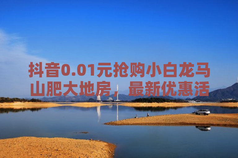 抖音0.01元抢购小白龙马山肥大地房，最新优惠活动揭秘！，简洁明了地传达了新闻的核心信息，即在抖音平台上有一个特别的购房优惠活动，只需0.01元就能抢购小白龙马山的房产。同时，标题也保留了一定的神秘感，吸引读者进一步了解活动的详细内容和规则。