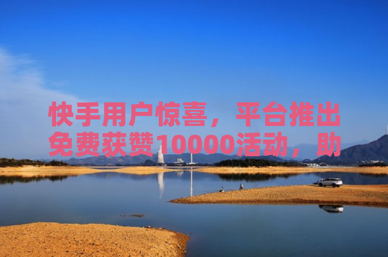 快手用户惊喜，平台推出免费获赞10000活动，助力内容创作者提升曝光度