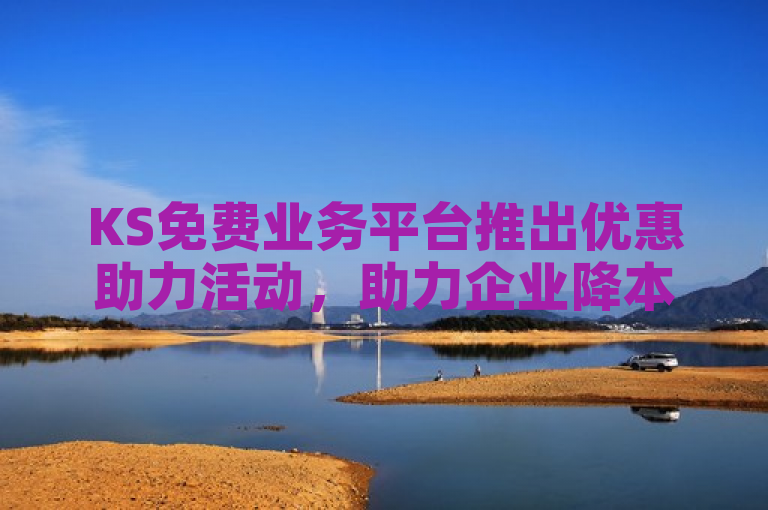 KS免费业务平台推出优惠助力活动,助力企业降本增效