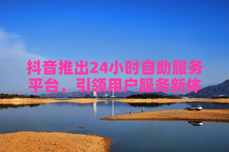 抖音推出24小时自助服务平台，引领用户服务新体验