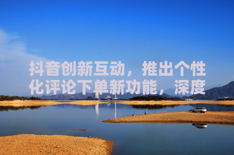 抖音创新互动，推出个性化评论下单新功能，深度解析用户体验升级