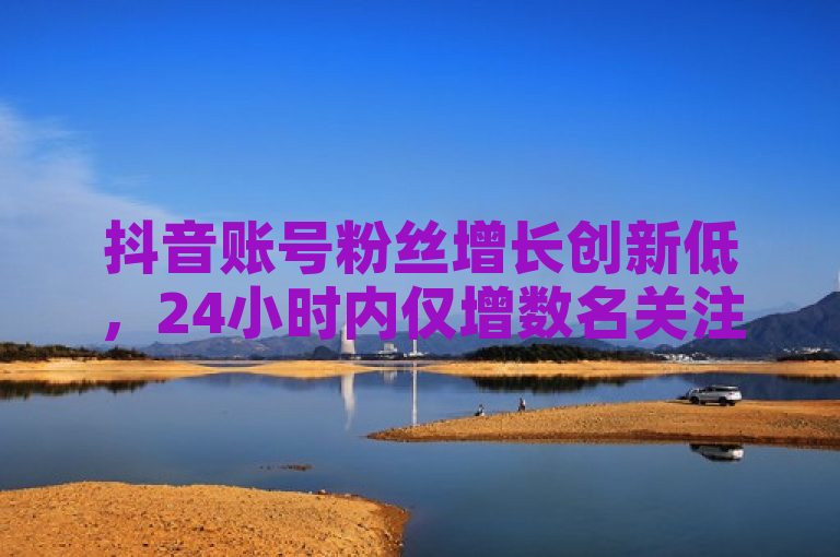 抖音账号粉丝增长创新低，24小时内仅增数名关注者