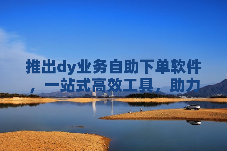 推出dy业务自助下单软件，一站式高效工具，助力企业提升运营效率