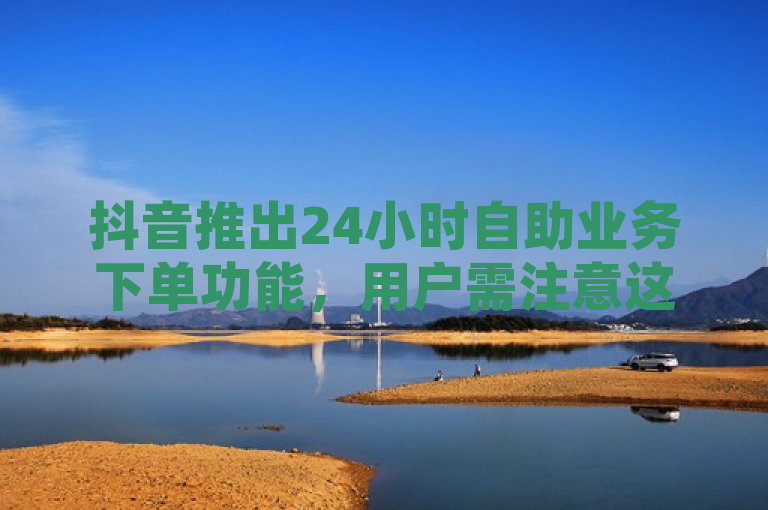 抖音推出24小时自助业务下单功能，用户需注意这些事项