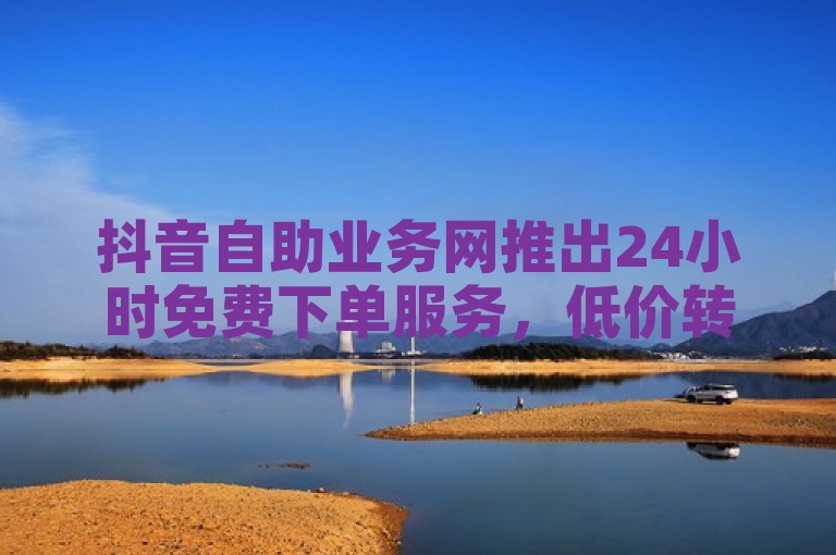 抖音自助业务网推出24小时免费下单服务，低价转发助力粉丝增长