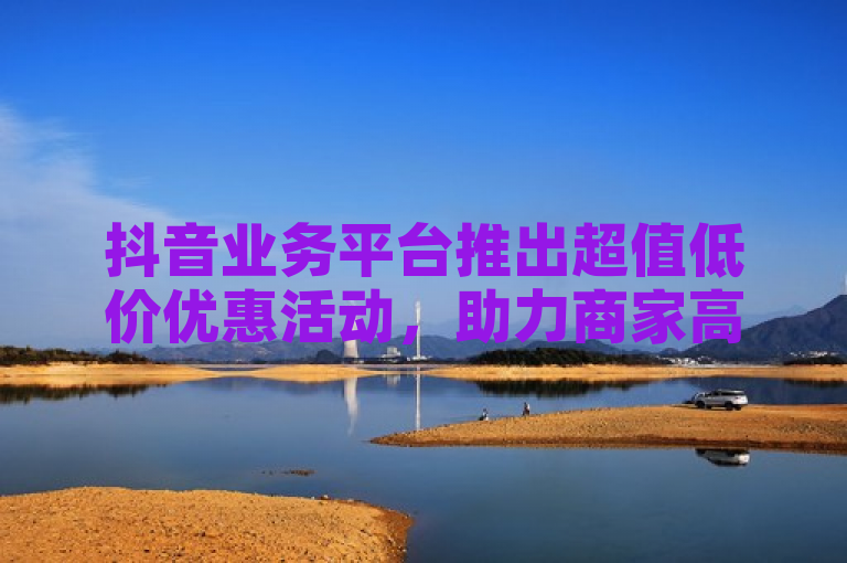 抖音业务平台推出超值低价优惠活动，助力商家高效增长