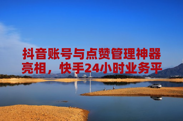 抖音账号与点赞管理神器亮相，快手24小时业务平台提供免费服务