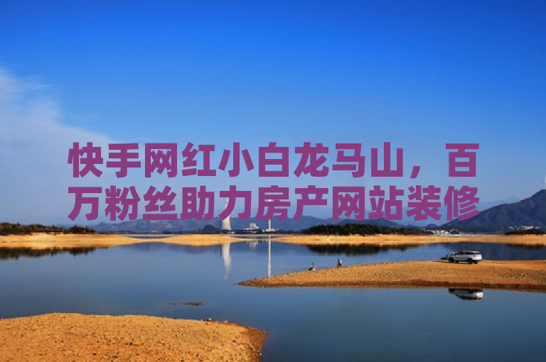快手网红小白龙马山，百万粉丝助力房产网站装修攻略，新人必看！，简洁明了地概括了新闻的核心内容，突出了关键信息点，快手网红小白龙马山的粉丝数量突破百万，以及他如何利用这一影响力为房产网站提供装修攻略。同时，标题中还巧妙地加入了新人必看的表述，增加了新闻的吸引力和实用性。