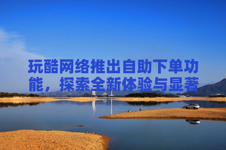 玩酷网络推出自助下单功能，探索全新体验与显著优势
