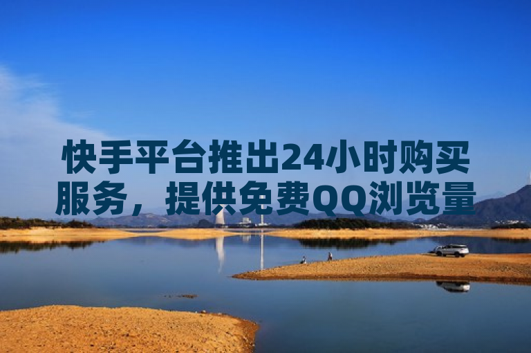 快手平台推出24小时购买服务，提供免费QQ浏览量和抖音评论定制业务