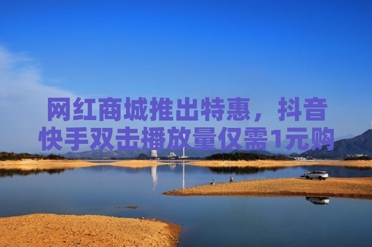 网红商城推出特惠，抖音快手双击播放量仅需1元购1000次