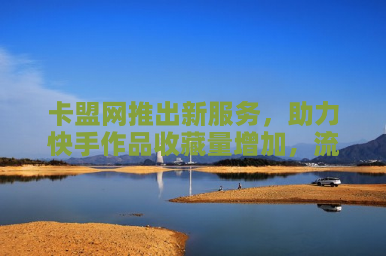 卡盟网推出新服务，助力快手作品收藏量增加，流量转化新突破