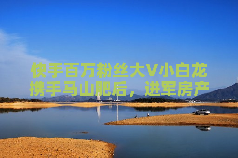 快手百万粉丝大V小白龙携手马山肥后，进军房产装修市场