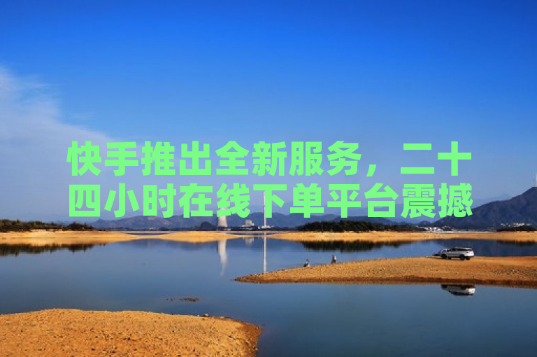 快手推出全新服务，二十四小时在线下单平台震撼上线！