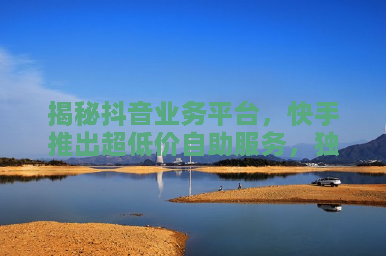 揭秘抖音业务平台，快手推出超低价自助服务，独家优惠再掀价格战