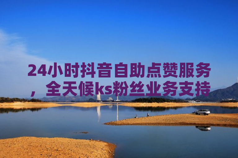 24小时抖音自助点赞服务，全天候ks粉丝业务支持