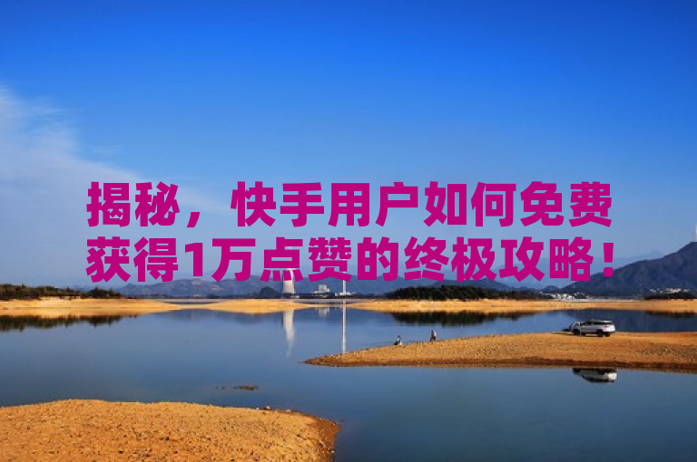 揭秘，快手用户如何免费获得1万点赞的终极攻略！