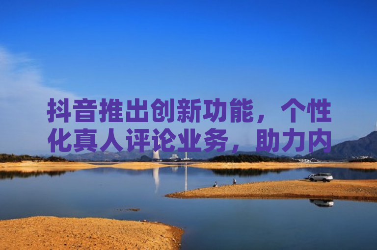 抖音推出创新功能，个性化真人评论业务，助力内容创作者互动升级