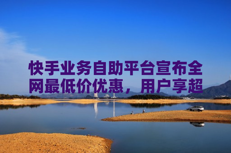 快手业务自助平台宣布全网最低价优惠，用户享超值服务