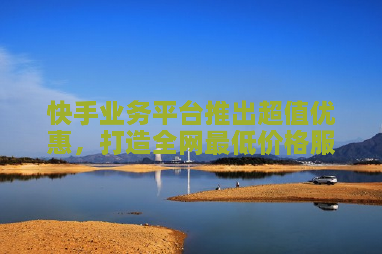 快手业务平台推出超值优惠，打造全网最低价格服务平台