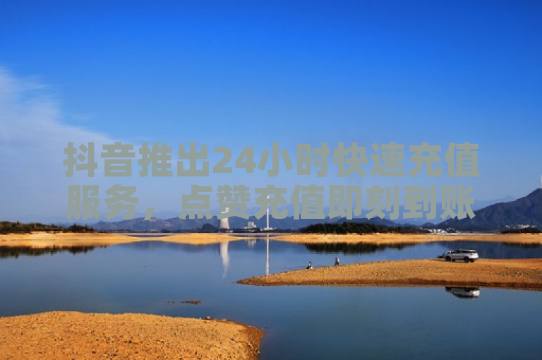 抖音推出24小时快速充值服务，点赞充值即刻到账