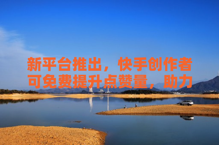 新平台推出，快手创作者可免费提升点赞量，助力视频更易走红