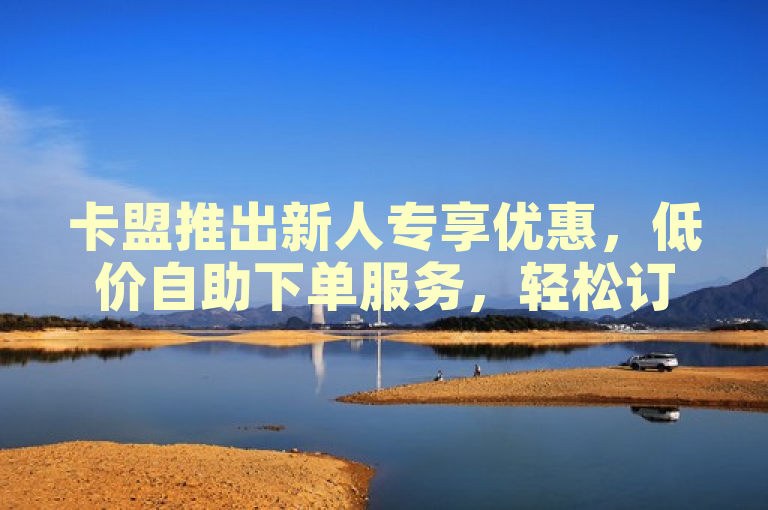卡盟推出新人专享优惠，低价自助下单服务，轻松订购无压力！