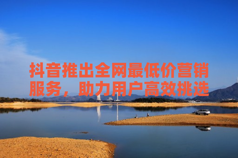 抖音推出全网最低价营销服务,助力用户高效挑选性价比最佳方案