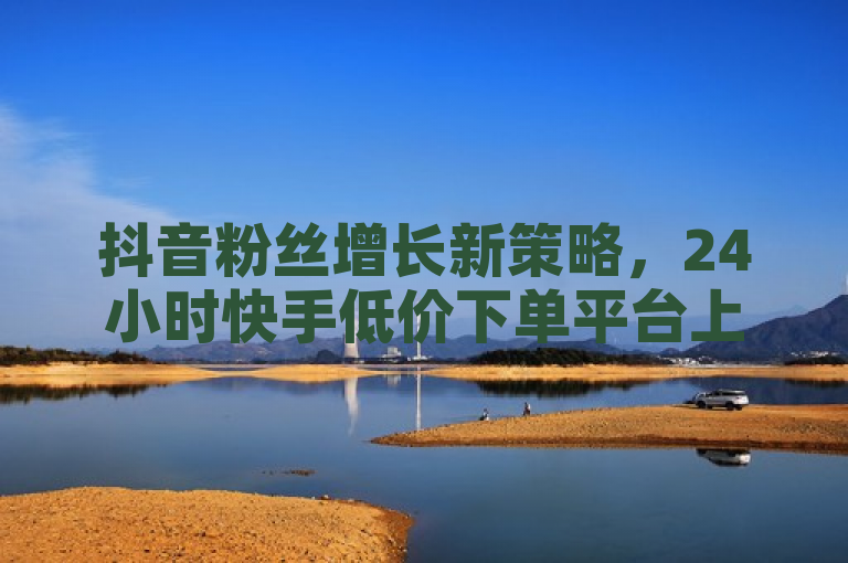 抖音粉丝增长新策略，24小时快手低价下单平台上线