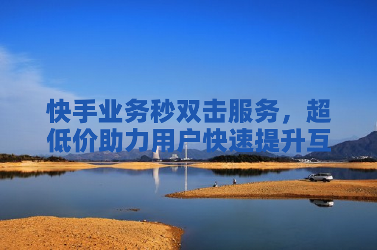 快手业务秒双击服务，超低价助力用户快速提升互动量