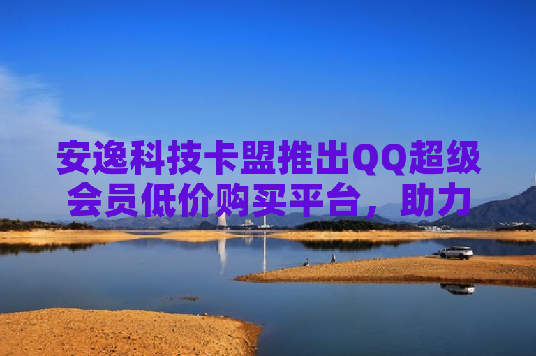 安逸科技卡盟推出QQ超级会员低价购买平台，助力用户轻松提升社交体验