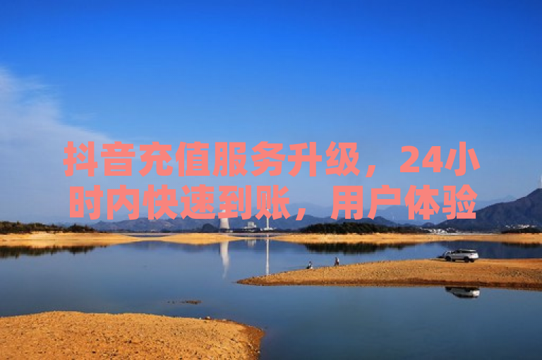 抖音充值服务升级,24小时内快速到账,用户体验再提升
