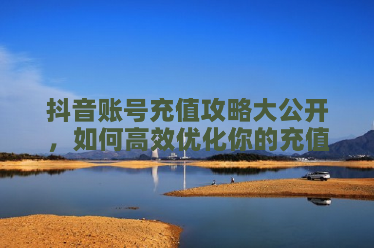 抖音账号充值攻略大公开，如何高效优化你的充值体验