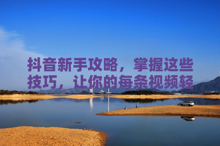 抖音新手攻略，掌握这些技巧，让你的每条视频轻松获得100个赞！