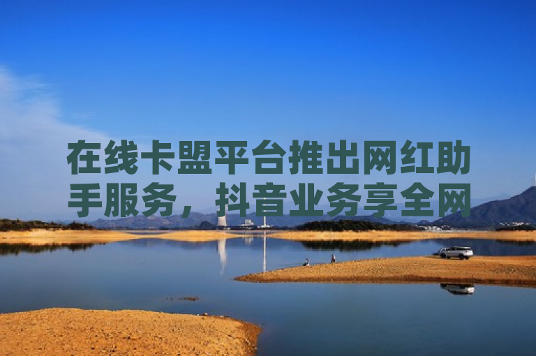 在线卡盟平台推出网红助手服务，抖音业务享全网最低价，快手双击24小时免费