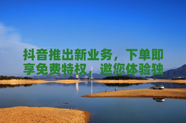 抖音推出新业务，下单即享免费特权，邀您体验独家服务！