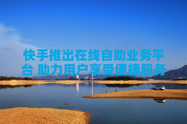 快手推出在线自助业务平台 助力用户享受便捷服务体验