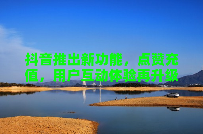 抖音推出新功能，点赞充值，用户互动体验再升级