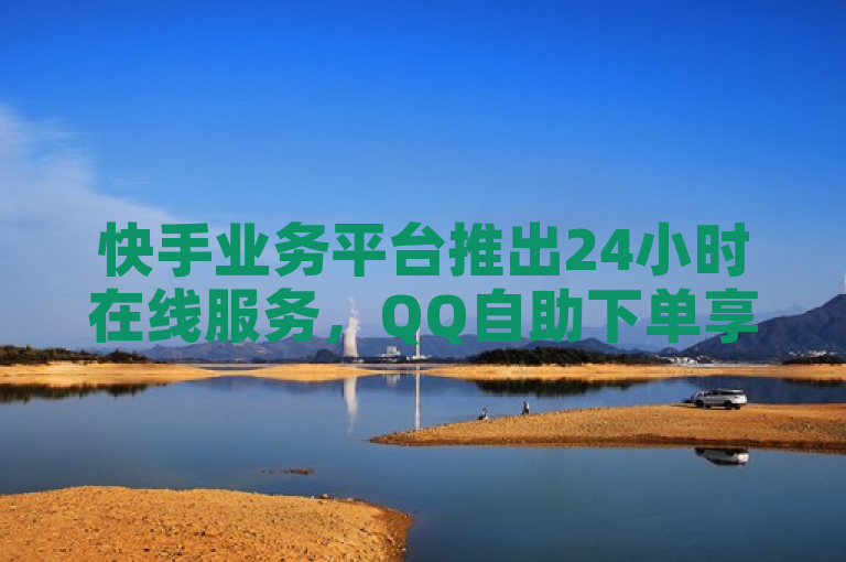 快手业务平台推出24小时在线服务，QQ自助下单享全网最低价