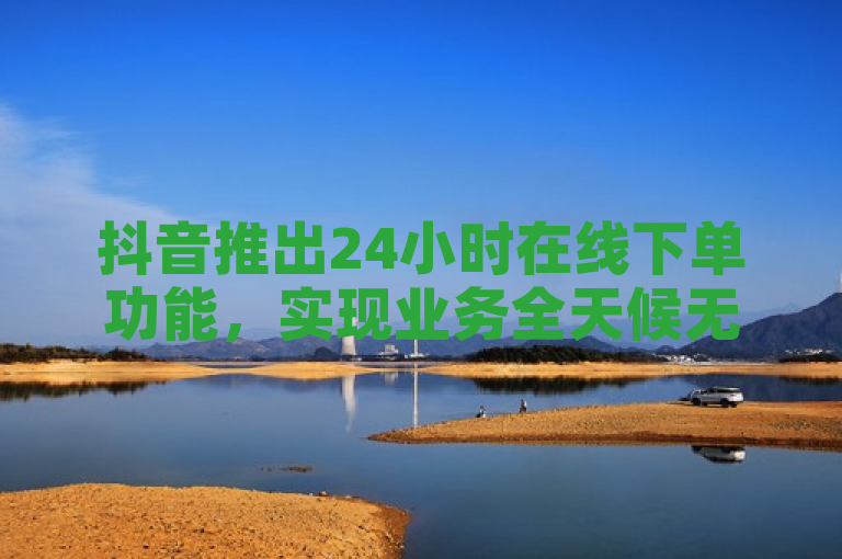 抖音推出24小时在线下单功能，实现业务全天候无缝服务