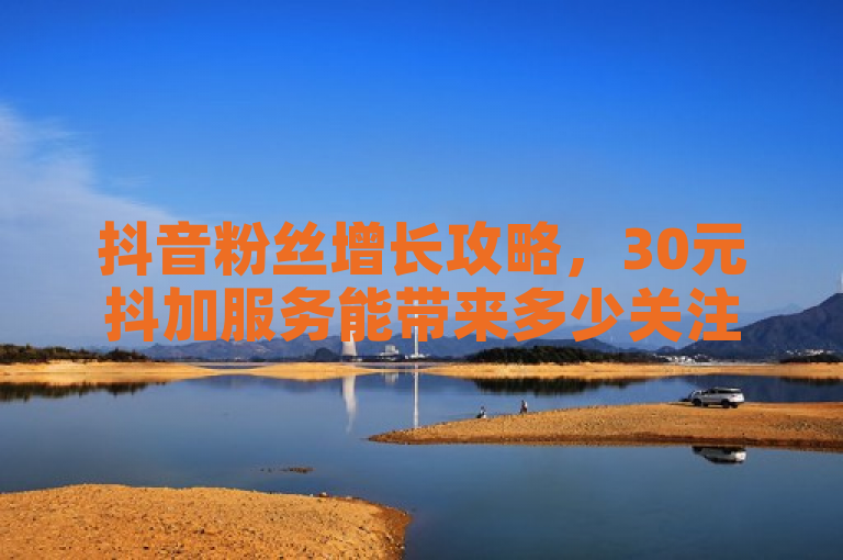 抖音粉丝增长攻略，30元抖加服务能带来多少关注？