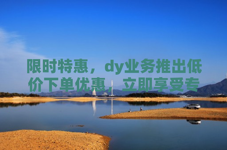 限时特惠，dy业务推出低价下单优惠，立即享受专属折扣！