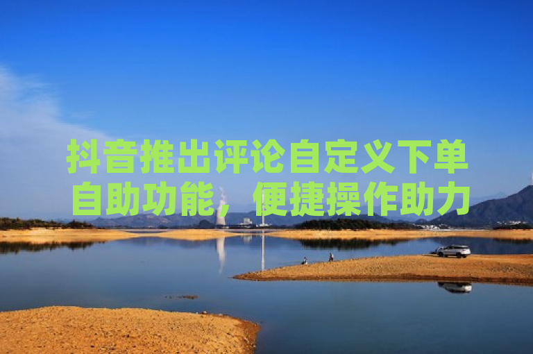 抖音推出评论自定义下单自助功能，便捷操作助力新用户体验升级！