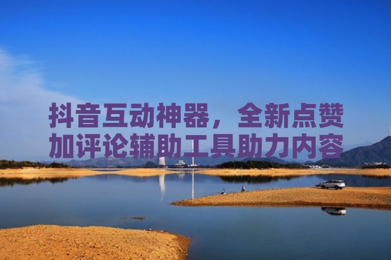 抖音互动神器,全新点赞加评论辅助工具助力内容创作者提升互动率