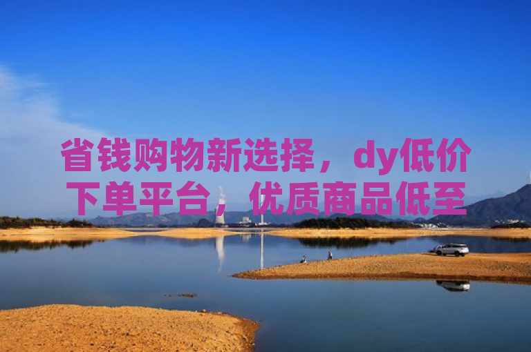 省钱购物新选择，dy低价下单平台，优质商品低至惊人价格！