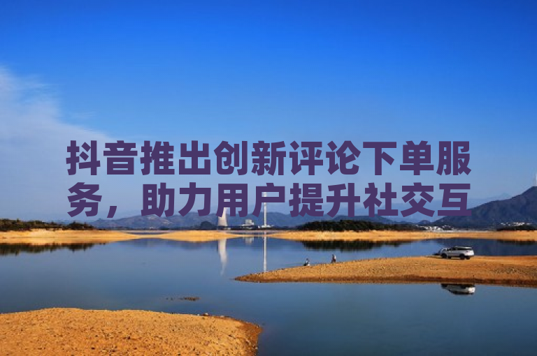 抖音推出创新评论下单服务,助力用户提升社交互动与曝光度