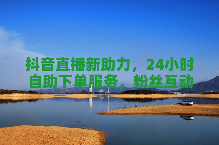 抖音直播新助力，24小时自助下单服务，粉丝互动更便捷