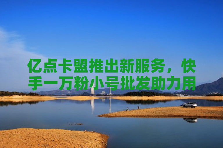 亿点卡盟推出新服务，快手一万粉小号批发助力用户日赚评论费