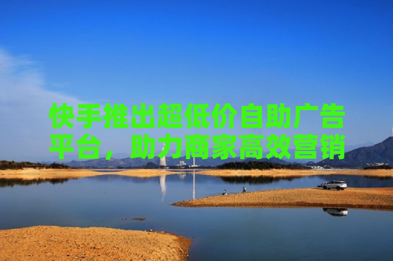 快手推出超低价自助广告平台,助力商家高效营销