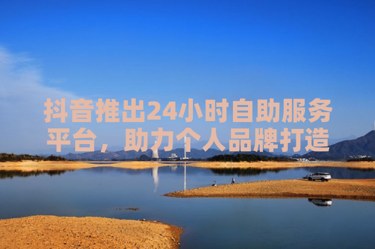 抖音推出24小时自助服务平台，助力个人品牌打造与影响力提升
